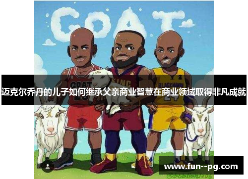 迈克尔乔丹的儿子如何继承父亲商业智慧在商业领域取得非凡成就 迈克尔乔丹的儿子如何继承父亲商业智慧在商业领域取得非凡成就