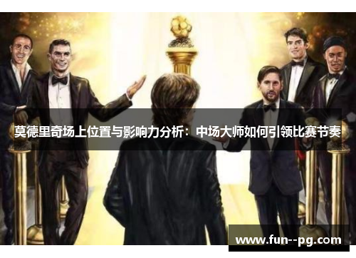 莫德里奇场上位置与影响力分析:中场大师如何引领比赛节奏 莫德里奇场上位置与影响力分析:中场大师如何引领比赛节奏