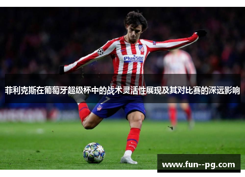 菲利克斯在葡萄牙超级杯中的战术灵活性展现及其对比赛的深远影响