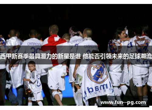 西甲新赛季最具潜力的新星是谁 他能否引领未来的足球潮流 西甲新赛季最具潜力的新星是谁 他能否引领未来的足球潮流
