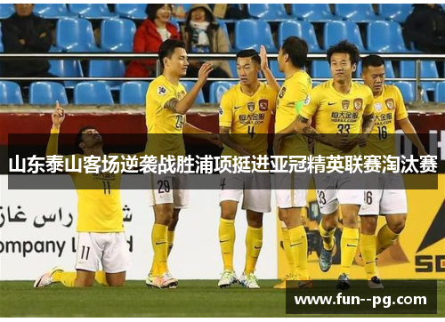 山东泰山客场逆袭战胜浦项挺进亚冠精英联赛淘汰赛 山东泰山客场逆袭战胜浦项挺进亚冠精英联赛淘汰赛