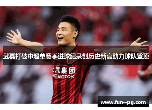 武磊打破中超单赛季进球纪录创历史新高助力球队登顶