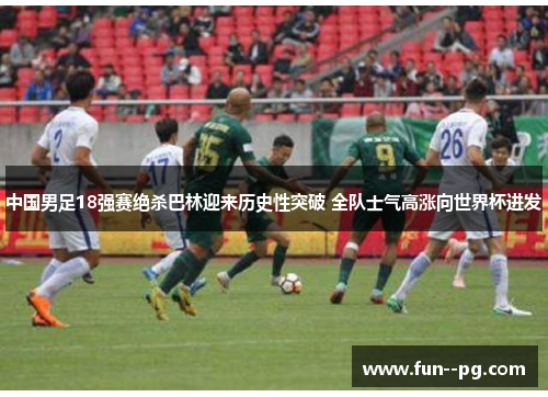 中国男足18强赛绝杀巴林迎来历史性突破 全队士气高涨向世界杯进发