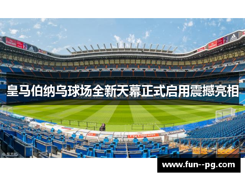 皇马伯纳乌球场全新天幕正式启用震撼亮相