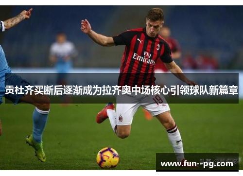 贡杜齐买断后逐渐成为拉齐奥中场核心引领球队新篇章 贡杜齐买断后逐渐成为拉齐奥中场核心引领球队新篇章