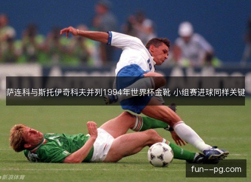 萨连科与斯托伊奇科夫并列1994年世界杯金靴 小组赛进球同样关键